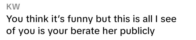 KW You think it's funny but this is all I see of you is your berate her publicly