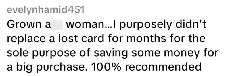 evelynhamid451 Grown a woman...l purposely didn't replace a lost card for months for the sole purpose of saving some money for a big purchase. 100% recommended