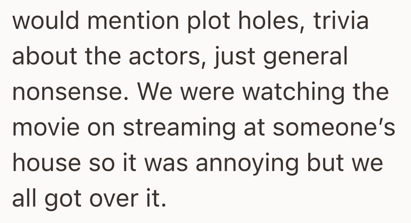 would mention plot holes, trivia about the actors, just general nonsense. We were watching the movie on streaming at someone's house so it was annoying but we all got over it.