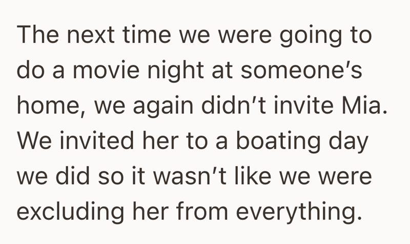 The next time we were going to do a movie night at someone's home, we again didn't invite Mia. We invited her to a boating day we did so it wasn't like we were excluding her from everything.