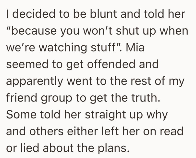 I decided to be blunt and told her "because you won't shut up when we're watching stuff". Mia seemed to get offended and apparently went to the rest of my friend group to get the truth. Some told her straight up why and others either left her on read or lied about the plans.