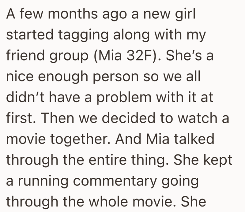 A few months ago a new girl started tagging along with my friend group (Mia 32F). She's a nice enough person so we all didn't have a problem with it at first. Then we decided to watch a movie together. And Mia talked through the entire thing. She kept a running commentary going through the whole movie. She