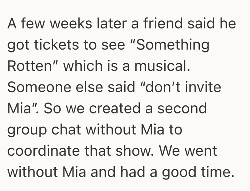 A few weeks later a friend said he got tickets to see "Something Rotten" which is a musical. Someone else said "don't invite Mia". So we created a second group chat without Mia to coordinate that show. We went without Mia and had a good time.