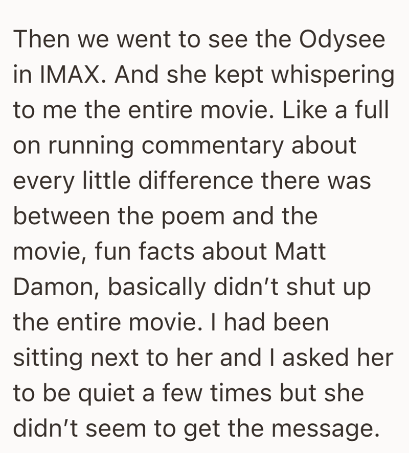 Then we went to see the Odysee in IMAX. And she kept whispering to me the entire movie. Like a full on running commentary about every little difference there was between the poem and the movie, fun facts about Matt Damon, basically didn't shut up the entire movie. I had been sitting next to her and I asked her to be quiet a few times but she didn't seem to get the message.