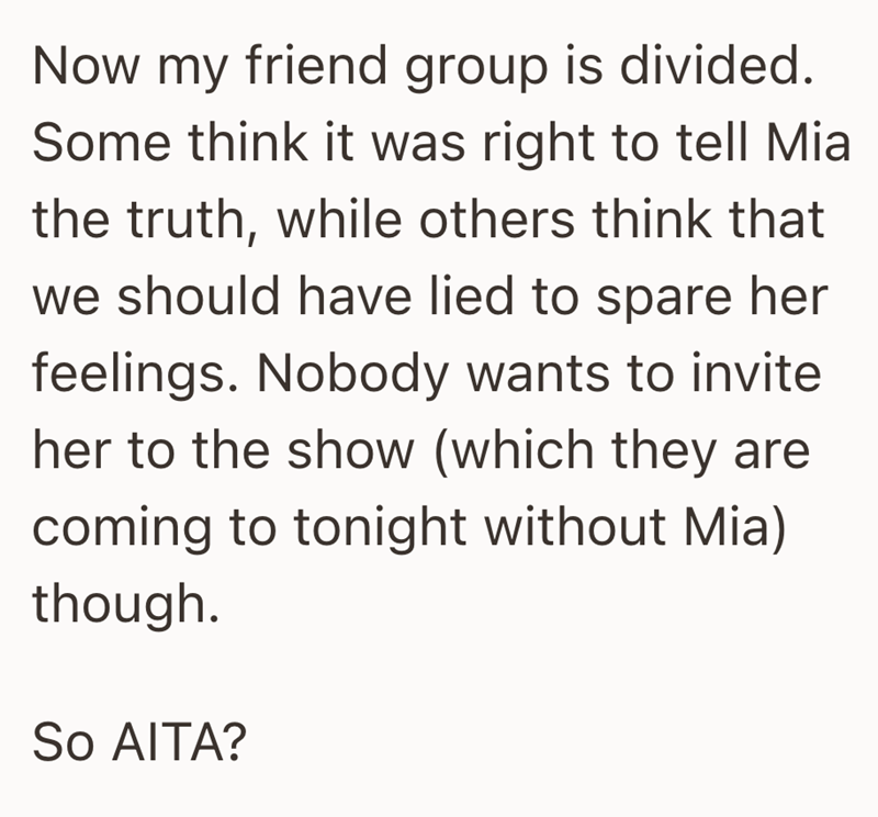 Now my friend group is divided. Some think it was right to tell Mia the truth, while others think that we should have lied to spare her feelings. Nobody wants to invite her to the show (which they are coming to tonight without Mia) though. So AITA?
