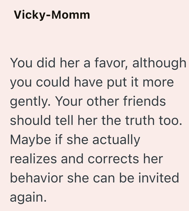 Vicky-Momm You did her a favor, although you could have put it more gently. Your other friends. should tell her the truth too. Maybe if she actually realizes and corrects her behavior she can be invited again.