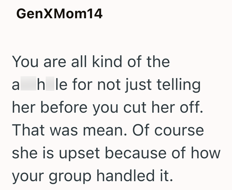 GenXMom14 You are all kind of the ahle for not just telling her before you cut her off. That was mean. Of course she is upset because of how your group handled it.