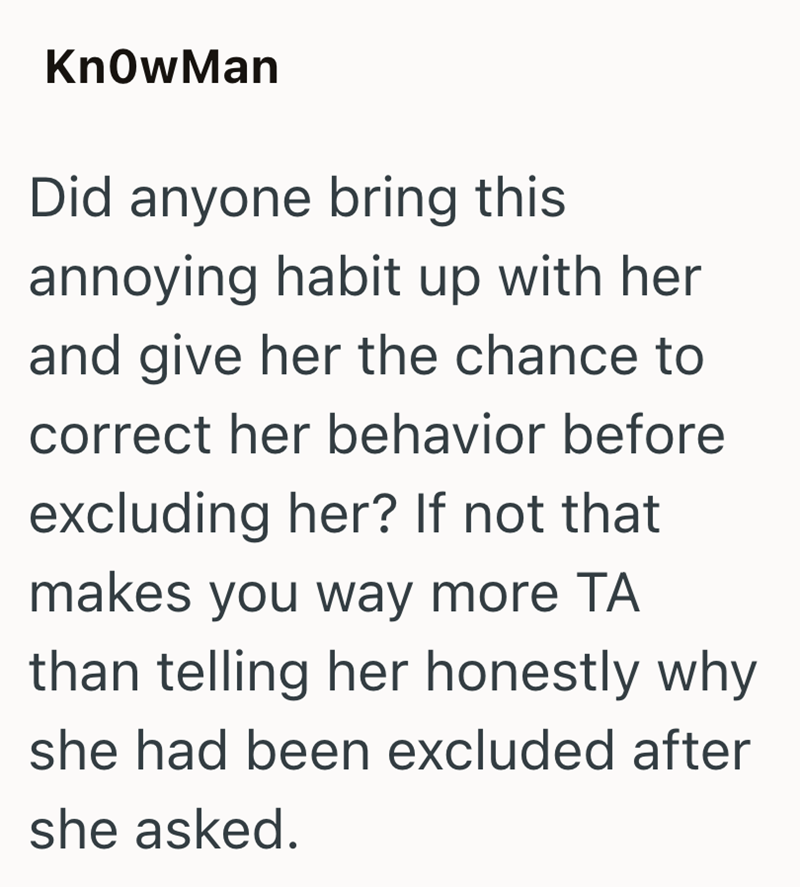 KnowMan Did anyone bring this annoying habit up with her and give her the chance to correct her behavior before excluding her? If not that makes you way more TA than telling her honestly why she had been excluded after she asked.