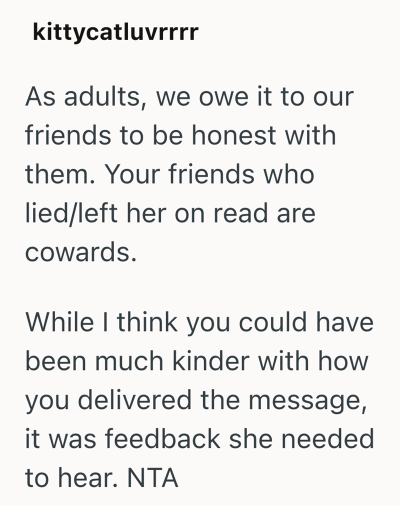 kittycatluvrrrr As adults, we owe it to our friends to be honest with them. Your friends who lied/left her on read are cowards. While I think you could have been much kinder with how you delivered the message, it was feedback she needed to hear. NTA