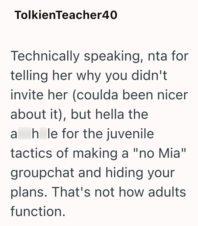 TolkienTeacher40 Technically speaking, nta for telling her why you didn't invite her (coulda been nicer about it), but hella the ahle for the juvenile tactics of making a "no Mia" groupchat and hiding your plans. That's not how adults function.