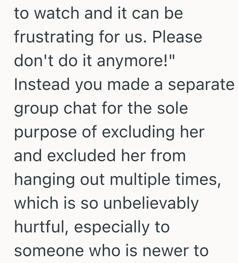 to watch and it can be frustrating for us. Please don't do it anymore!" Instead you made a separate group chat for the sole purpose of excluding her and excluded her from hanging out multiple times, which is so unbelievably hurtful, especially to someone who is newer to