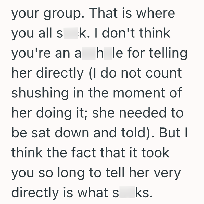 your group. That is where you all sk. I don't think you're an a hole for telling her directly (I do not count shushing in the moment of her doing it; she needed to be sat down and told). But I think the fact that it took you so long to tell her very directly is what s ks.