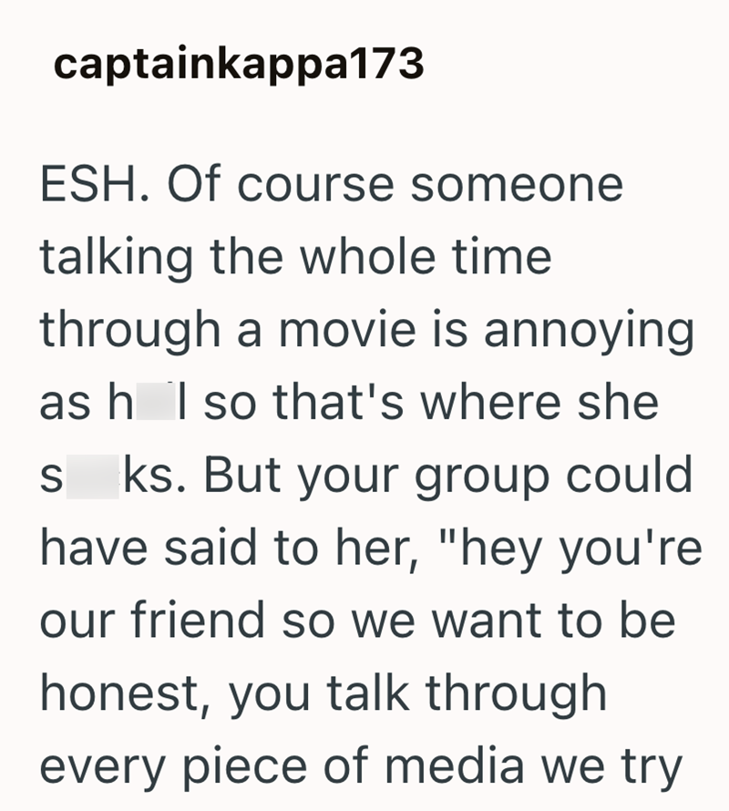 captainkappa173 ESH. Of course someone talking the whole time through a movie is annoying as h I so that's where she S ks. But your group could have said to her, "hey you're our friend so we want to be honest, you talk through every piece of media we try