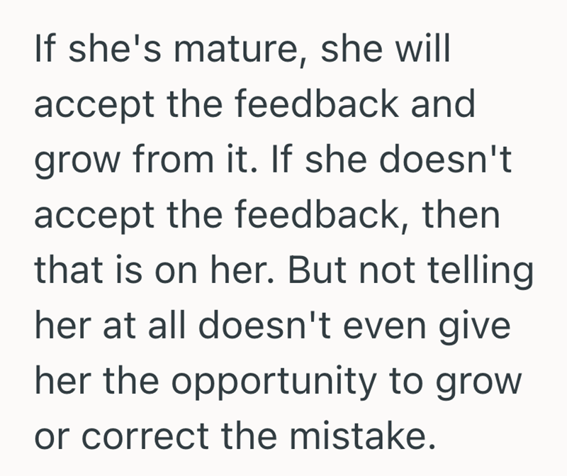 If she's mature, she will accept the feedback and grow from it. If she doesn't accept the feedback, then that is on her. But not telling her at all doesn't even give. her the opportunity to grow or correct the mistake.