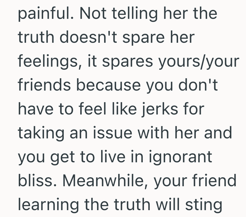 painful. Not telling her the truth doesn't spare her feelings, it spares yours/your friends because you don't have to feel like jerks for taking an issue with her and you get to live in ignorant bliss. Meanwhile, your friend learning the truth will sting
