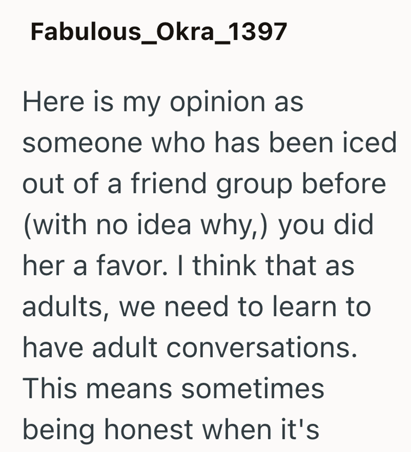 Fabulous_Okra_1397 Here is my opinion as someone who has been iced out of a friend group before (with no idea why,) you did her a favor. I think that as adults, we need to learn to have adult conversations. This means sometimes being honest when it's