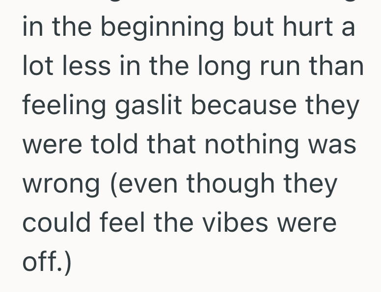 in the beginning but hurt a lot less in the long run than feeling gaslit because they were told that nothing was wrong (even though they could feel the vibes were off.)