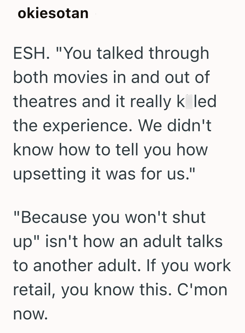 okiesotan ESH. "You talked through both movies in and out of theatres and it really k led the experience. We didn't know how to tell you how upsetting it was for us." "Because you won't shut up" isn't how an adult talks to another adult. If you work retail, you know this. C'mon now.