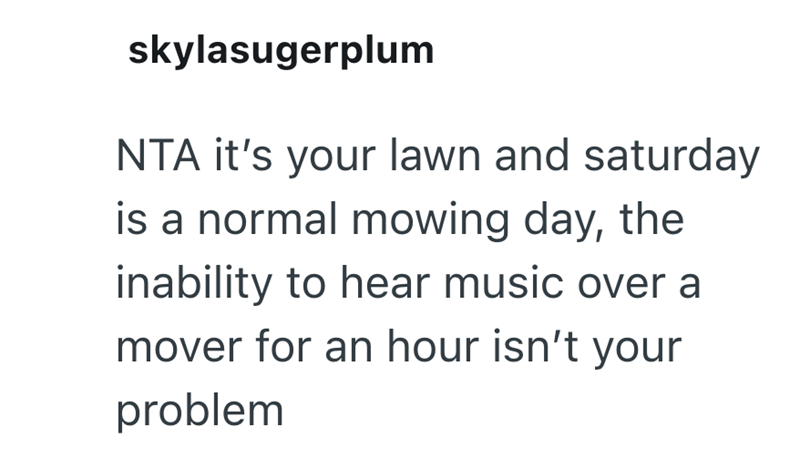 skylasugerplum NTA it's your lawn and saturday is a normal mowing day, the inability to hear music over a mover for an hour isn't your problem