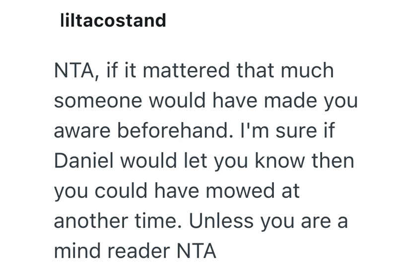 liltacostand NTA, if it mattered that much someone would have made you aware beforehand. I'm sure if Daniel would let you know then you could have mowed at another time. Unless you are a mind reader NTA