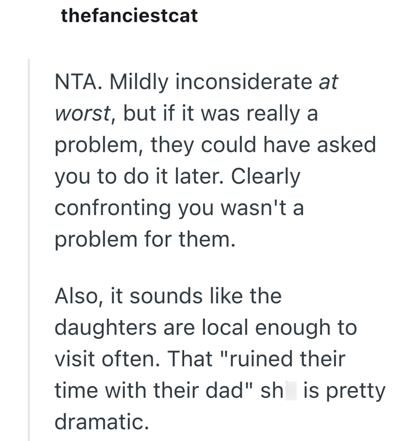 thefanciestcat NTA. Mildly inconsiderate at worst, but if it was really a problem, they could have asked you to do it later. Clearly confronting you wasn't a problem for them. Also, it sounds like the daughters are local enough to visit often. That "ruined their time with their dad" sh is pretty dramatic.
