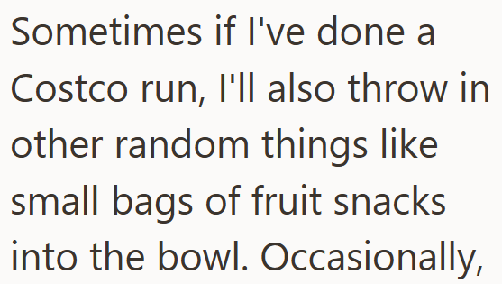 Sometimes if I've done a Costco run, I'll also throw in other random things like small bags of fruit snacks into the bowl. Occasionally,