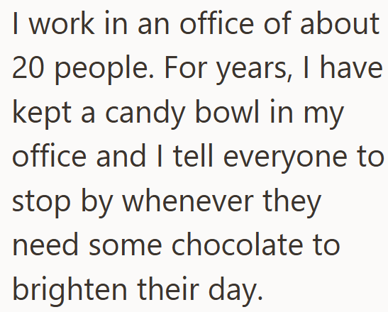 I work in an office of about 20 people. For years, I have kept a candy bowl in my office and I tell everyone to stop by whenever they need some chocolate to brighten their day.