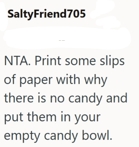 SaltyFriend705 NTA. Print some slips of paper with why there is no candy and put them in your empty candy bowl.