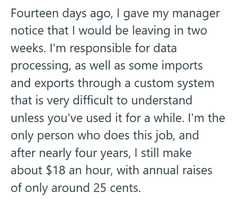 Fourteen days ago, I gave my manager notice that I would be leaving in two weeks. I'm responsible for data processing, as well as some imports and exports through a custom system that is very difficult to understand unless you've used it for a while. I'm the only person who does this job, and after nearly four years, I still make about $18 an hour, with annual raises of only around 25 cents.