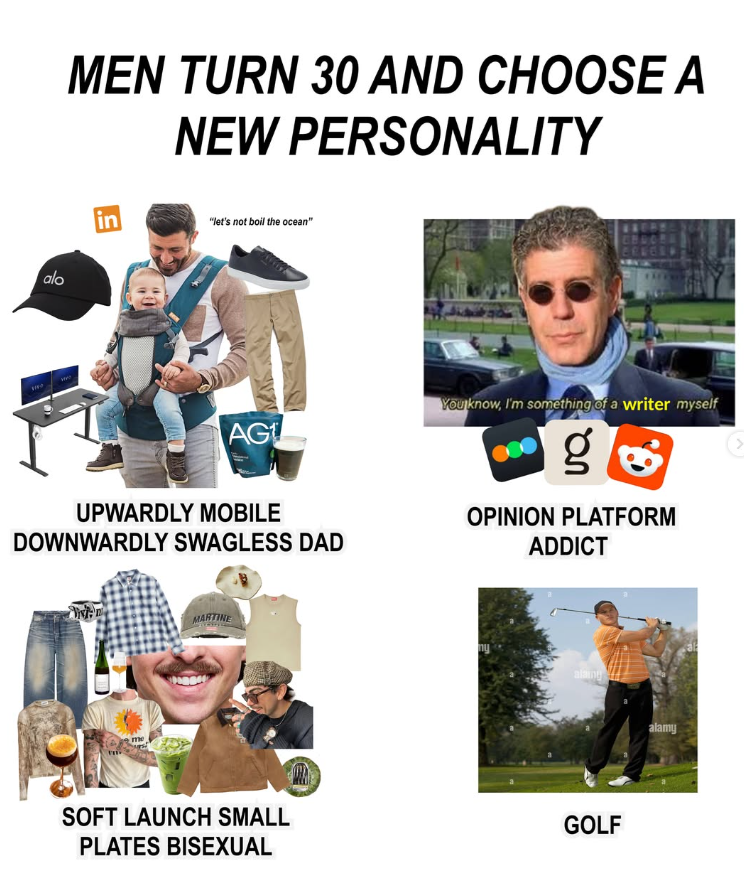 alo MEN TURN 30 AND CHOOSE A NEW PERSONALITY in "let's not boil the ocean" AG UPWARDLY MOBILE DOWNWARDLY SWAGLESS DAD You know, I'm something of a writer myself g OPINION PLATFORM ADDICT me MARTINE alaing SOFT LAUNCH SMALL PLATES BISEXUAL GOLF alamy