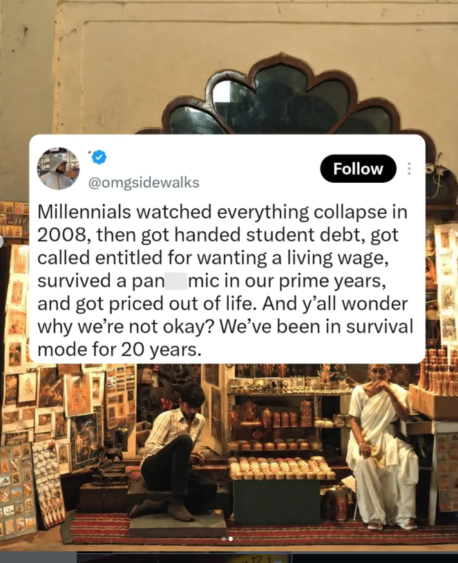 Follow @omgsidewalks Millennials watched everything collapse in 2008, then got handed student debt, got called entitled for wanting a living wage, survived a pan mic in our prime years, and got priced out of life. And y'all wonder why we're not okay? We've been in survival mode for 20 years.