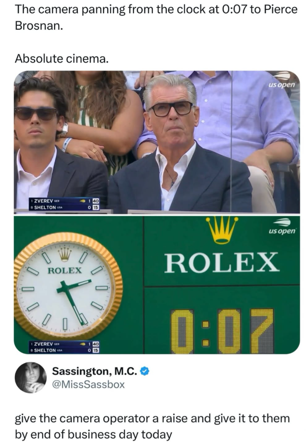 The camera panning from the clock at 0:07 to Pierce Brosnan. Absolute cinema. ZVEREVER 8 SHELTONA 15 回 us open us open ROLEX ZVEREVER SHELTONA 00 Sassington, M.C. ❤ @MissSassbox ROLEX 0:07 give the camera operator a raise and give it to them by end of business day today