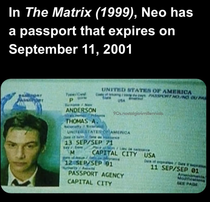 In The Matrix (1999), Neo has a passport that expires on September 11, 2001 Anger Maser Type/Card P ANDERSON THOMAS A. UNITED STATES OF AMERICA USA PASSPORT NO/NO OU PA 90s.nostalgia4millennials UNITED STATES OF AMERICA De if the as 13 SEP/SEP 71 M CAPITAL CITY USA Dare of expation/Dare 12 SEP/SEP 91 PASSPORT AGENCY 11 SEP/SEP 01 Anis Modificati SEE PADE CAPITAL CITY