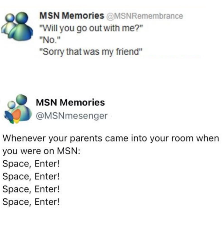 MSN Memories @MSNRemembrance "Will you go out with me?" "No." "Sorry that was my friend" MSN Memories @MSNmesenger Whenever your parents came into your room when you were on MSN: Space, Enter! Space, Enter! Space, Enter! Space, Enter!