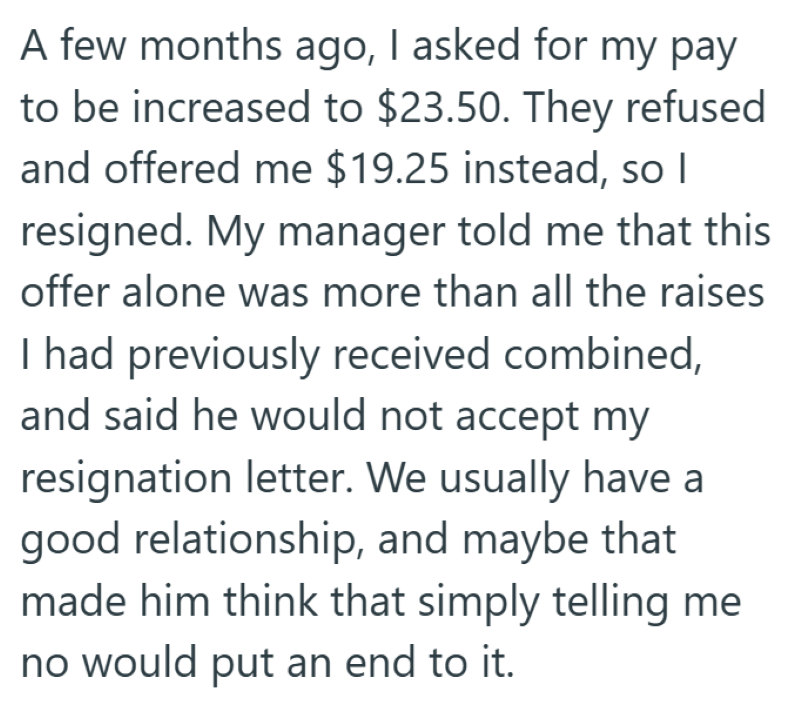A few months ago, I asked for my pay to be increased to $23.50. They refused and offered me $19.25 instead, so I resigned. My manager told me that this offer alone was more than all the raises I had previously received combined, and said he would not accept my resignation letter. We usually have a good relationship, and maybe that made him think that simply telling me no would put an end to it.
