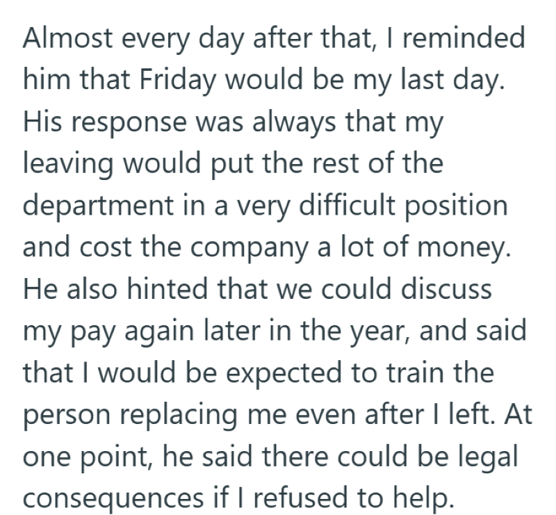 Almost every day after that, I reminded him that Friday would be my last day. His response was always that my leaving would put the rest of the department in a very difficult position and cost the company a lot of money. He also hinted that we could discuss my pay again later in the year, and said that I would be expected to train the person replacing me even after I left. At one point, he said there could be legal consequences if I refused to help.