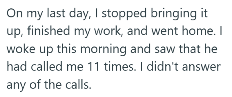 On my last day, I stopped bringing it up, finished my work, and went home. I woke up this morning and saw that he had called me 11 times. I didn't answer any of the calls.