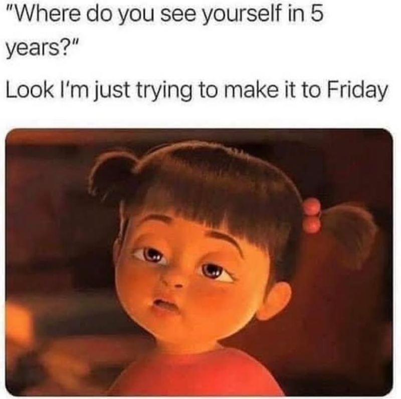"Where do you see yourself in 5 years?" Look I'm just trying to make it to Friday