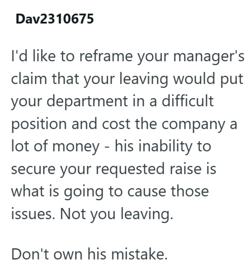 Dav2310675 I'd like to reframe your manager's claim that your leaving would put your department in a difficult position and cost the company a lot of money - his inability to secure your requested raise is what is going to cause those issues. Not you leaving. Don't own his mistake.
