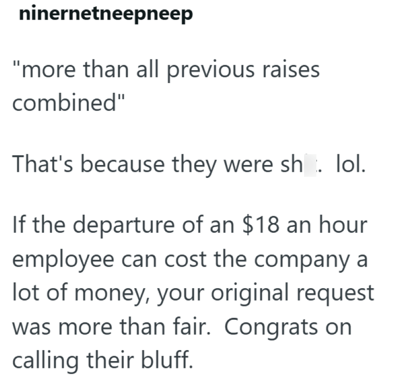 ninernetneepneep "more than all previous raises combined" That's because they were sh. lol. If the departure of an $18 an hour employee can cost the company a lot of money, your original request was more than fair. Congrats on calling their bluff.