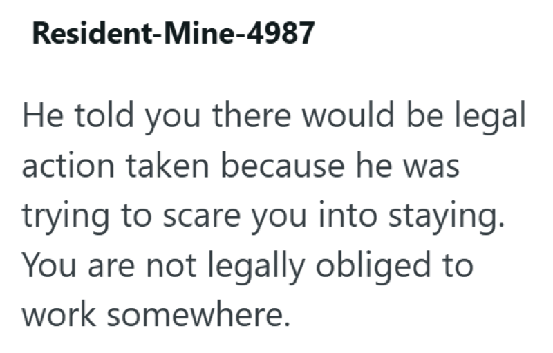 Resident-Mine-4987 He told you there would be legal action taken because he was trying to scare you into staying. You are not legally obliged to work somewhere.