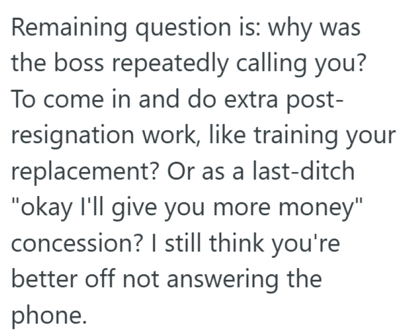 Remaining question is: why was the boss repeatedly calling you? To come in and do extra post- resignation work, like training your replacement? Or as a last-ditch "okay I'll give you more money" concession? I still think you're better off not answering the phone.