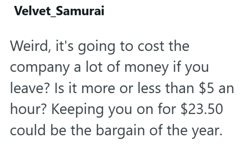 Velvet Samurai Weird, it's going to cost the company a lot of money if you leave? Is it more or less than $5 an hour? Keeping you on for $23.50 could be the bargain of the year.