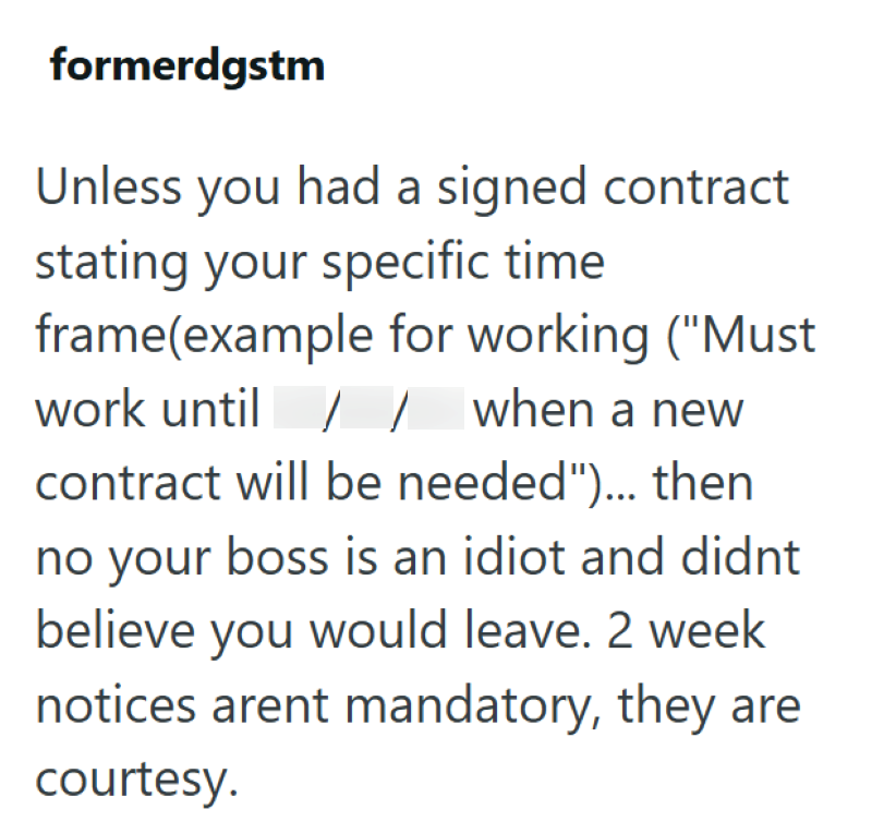 formerdgstm Unless you had a signed contract stating your specific time frame(example for working ("Must work until // when a new contract will be needed")... then no your boss is an idiot and didnt believe you would leave. 2 week notices arent mandatory, they are courtesy.