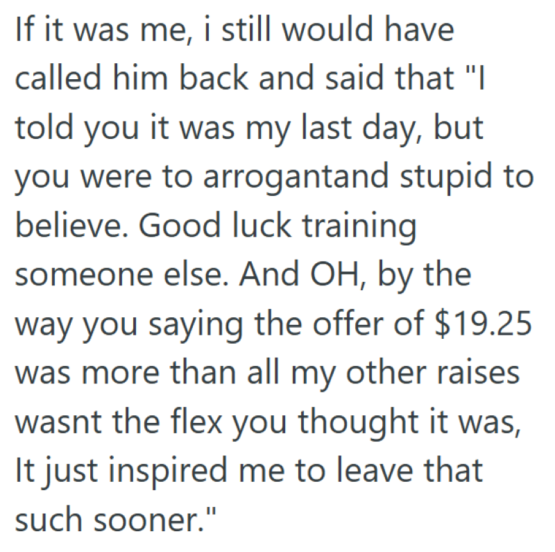 If it was me, i still would have called him back and said that "I told you it was my last day, but you were to arrogantand stupid to believe. Good luck training someone else. And OH, by the way you saying the offer of $19.25 was more than all my other raises wasnt the flex you thought it was, It just inspired me to leave that such sooner."