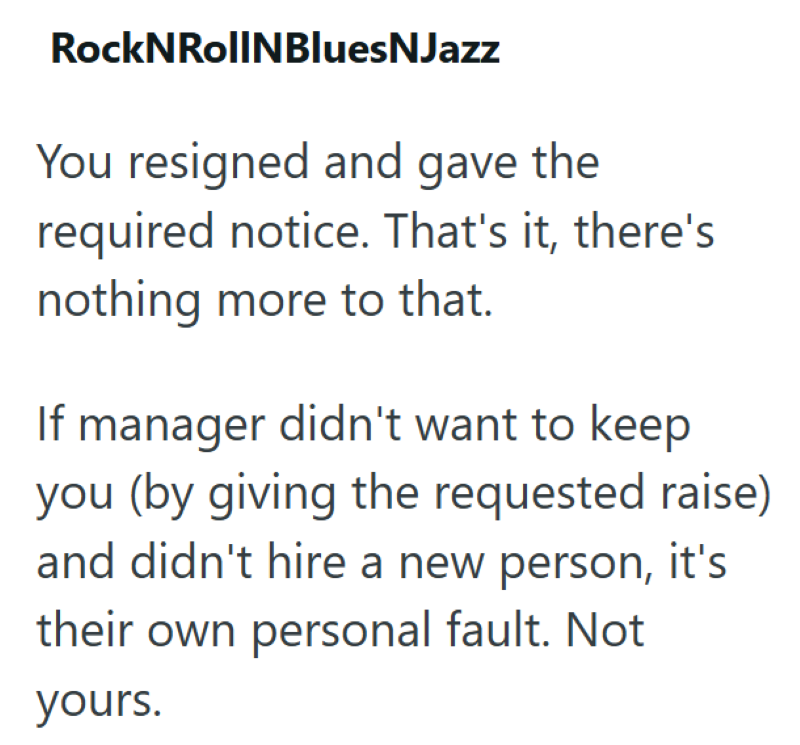 RockNRollNBluesNJazz You resigned and gave the required notice. That's it, there's nothing more to that. If manager didn't want to keep you (by giving the requested raise) and didn't hire a new person, it's their own personal fault. Not yours.