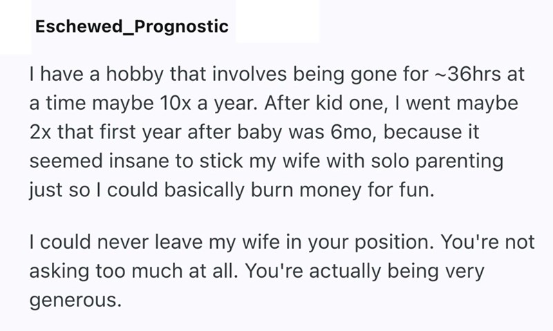 Eschewed_Prognostic I have a hobby that involves being gone for ~36hrs at a time maybe 10x a year. After kid one, I went maybe 2x that first year after baby was 6mo, because it seemed insane to stick my wife with solo parenting just so I could basically burn money for fun. I could never leave my wife in your position. You're not asking too much at all. You're actually being very generous.