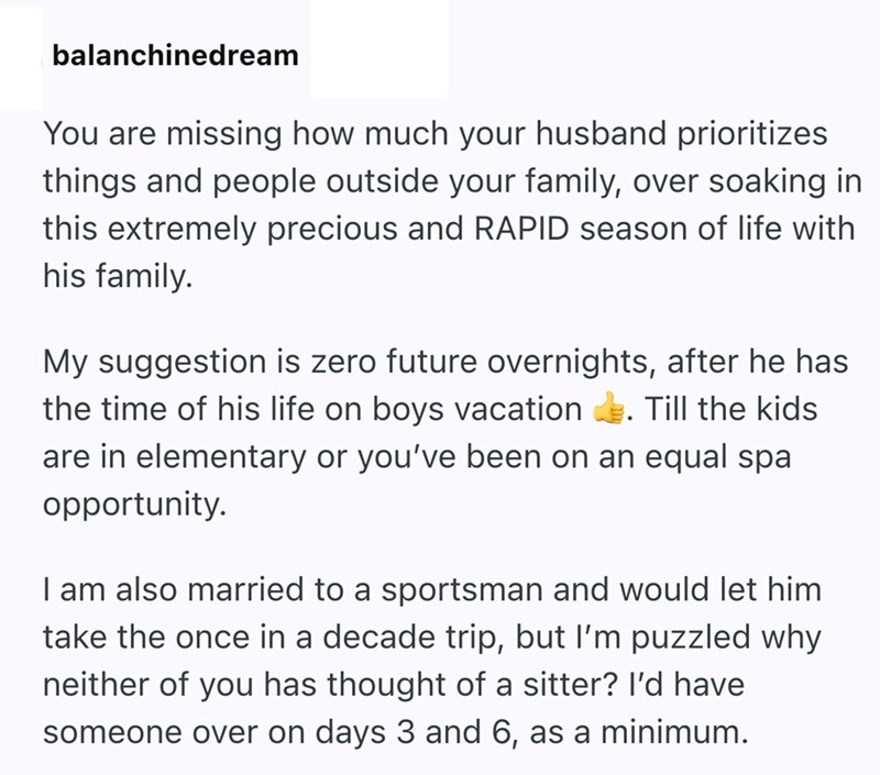 balanchinedream You are missing how much your husband prioritizes things and people outside your family, over soaking in this extremely precious and RAPID season of life with his family. My suggestion is zero future overnights, after he has the time of his life on boys vacation Till the kids are in elementary or you've been on an equal spa opportunity. I am also married to a sportsman and would let him take the once in a decade trip, but I'm puzzled why neither of you has thought of a sitter? I'