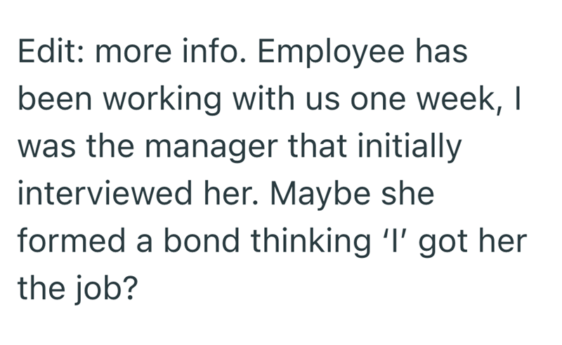 Edit: more info. Employee has been working with us one week, I was the manager that initially interviewed her. Maybe she formed a bond thinking 'I' got her the job?