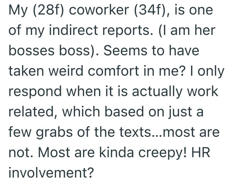My (28f) coworker (34f), is one of my indirect reports. (I am her bosses boss). Seems to have taken weird comfort in me? I only respond when it is actually work related, which based on just a few grabs of the texts...most are not. Most are kinda creepy! HR involvement?